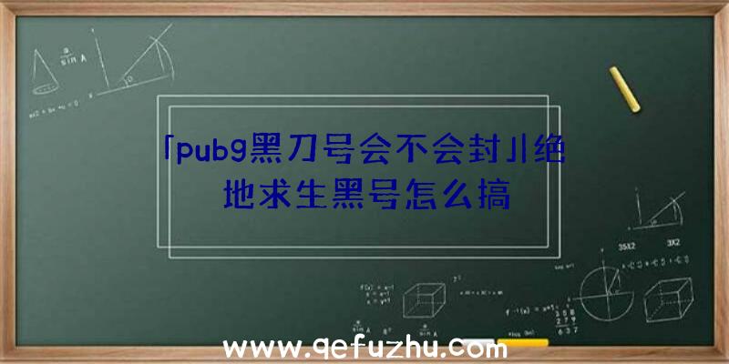 「pubg黑刀号会不会封」|绝地求生黑号怎么搞